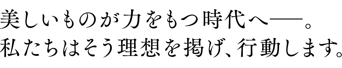 美しいものが力をもつ時代へ―。私たちはそう理想を掲げ、行動します。